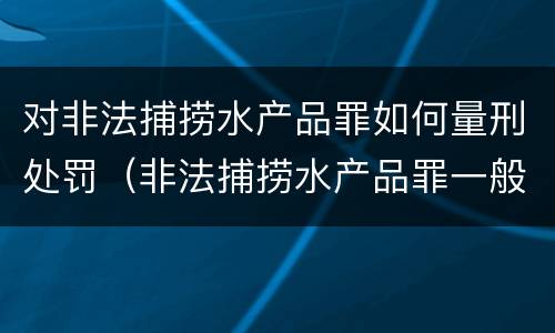 对非法捕捞水产品罪如何量刑处罚（非法捕捞水产品罪一般怎么判）