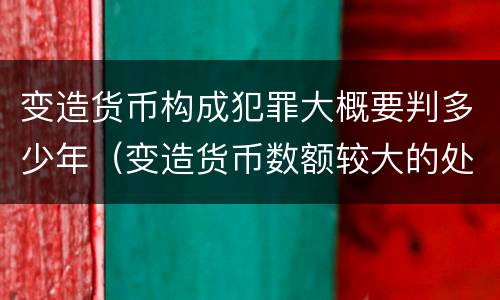 变造货币构成犯罪大概要判多少年（变造货币数额较大的处多少年以下有期徒刑）