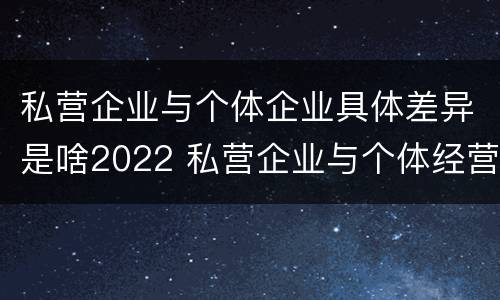私营企业与个体企业具体差异是啥2022 私营企业与个体经营企业的区别