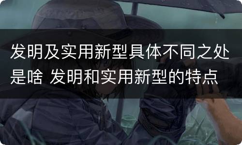 发明及实用新型具体不同之处是啥 发明和实用新型的特点