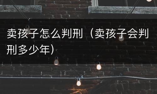 卖孩子怎么判刑（卖孩子会判刑多少年）