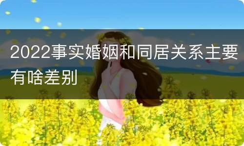 2022事实婚姻和同居关系主要有啥差别