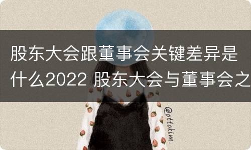 股东大会跟董事会关键差异是什么2022 股东大会与董事会之间是什么关系