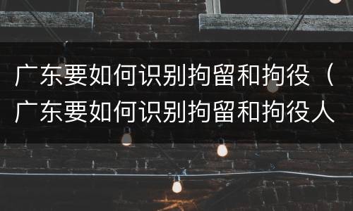 广东要如何识别拘留和拘役（广东要如何识别拘留和拘役人员）