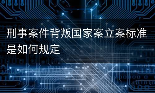 刑事案件背叛国家案立案标准是如何规定