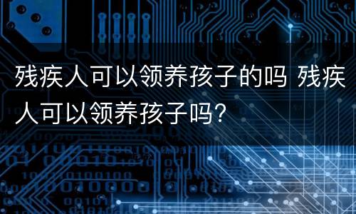 残疾人可以领养孩子的吗 残疾人可以领养孩子吗?