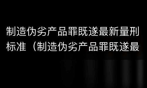 制造伪劣产品罪既遂最新量刑标准（制造伪劣产品罪既遂最新量刑标准）