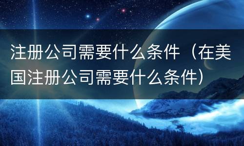 注册公司需要什么条件（在美国注册公司需要什么条件）