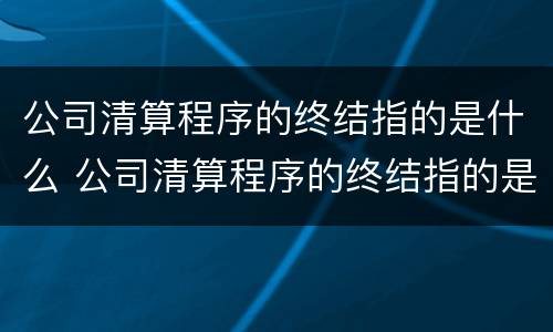 公司清算程序的终结指的是什么 公司清算程序的终结指的是什么内容