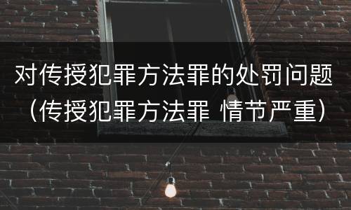 对传授犯罪方法罪的处罚问题（传授犯罪方法罪 情节严重）