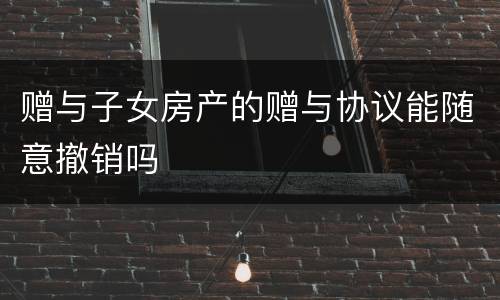 赠与子女房产的赠与协议能随意撤销吗