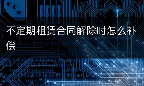 不定期租赁合同解除时怎么补偿