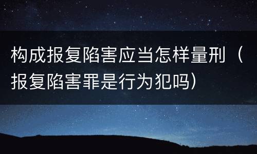 构成报复陷害应当怎样量刑（报复陷害罪是行为犯吗）