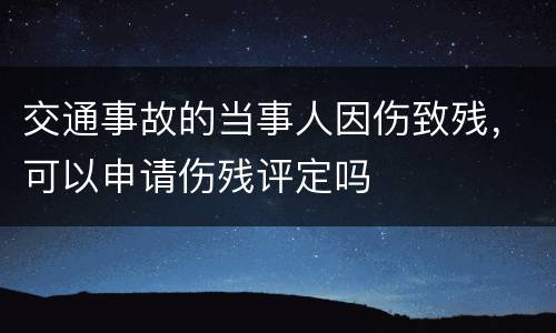 交通事故的当事人因伤致残，可以申请伤残评定吗