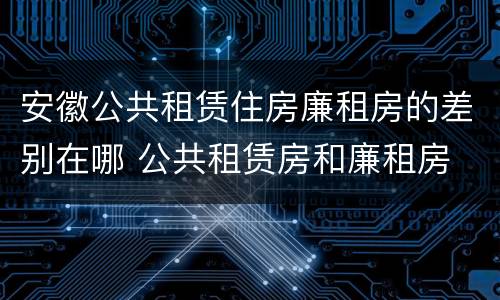 安徽公共租赁住房廉租房的差别在哪 公共租赁房和廉租房