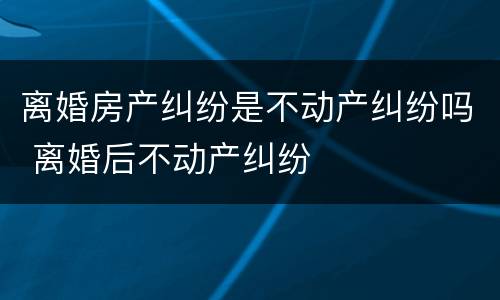 离婚房产纠纷是不动产纠纷吗 离婚后不动产纠纷