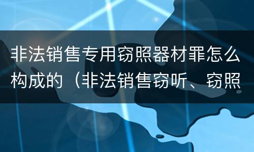 非法销售专用窃照器材罪怎么构成的（非法销售窃听、窃照专用器材罪）