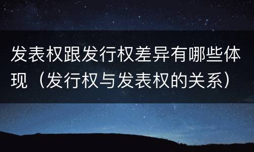发表权跟发行权差异有哪些体现（发行权与发表权的关系）