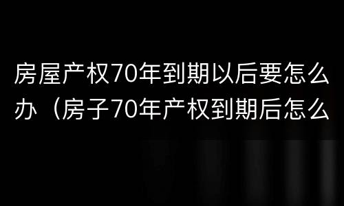 房屋产权70年到期以后要怎么办（房子70年产权到期后怎么办?）