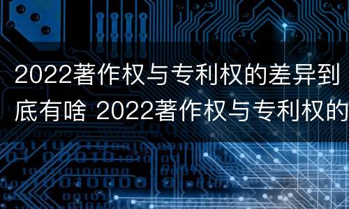 2022著作权与专利权的差异到底有啥 2022著作权与专利权的差异到底有啥区别