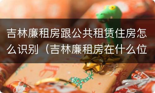 吉林廉租房跟公共租赁住房怎么识别（吉林廉租房在什么位置）