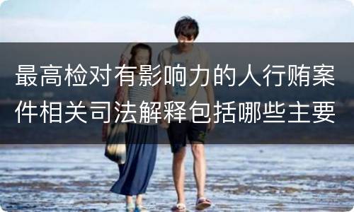 最高检对有影响力的人行贿案件相关司法解释包括哪些主要规定