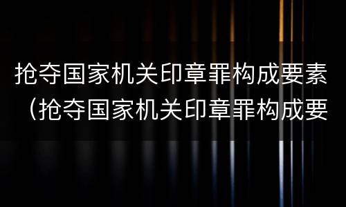 抢夺国家机关印章罪构成要素（抢夺国家机关印章罪构成要素有哪些）