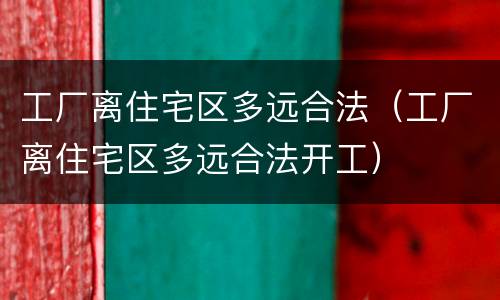 工厂离住宅区多远合法（工厂离住宅区多远合法开工）