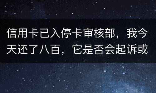 信用卡已入停卡审核部，我今天还了八百，它是否会起诉或者是停用