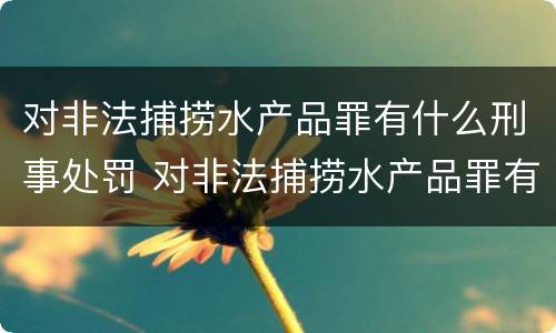 对非法捕捞水产品罪有什么刑事处罚 对非法捕捞水产品罪有什么刑事处罚规定