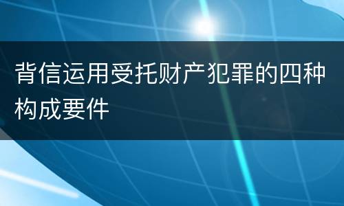 背信运用受托财产犯罪的四种构成要件