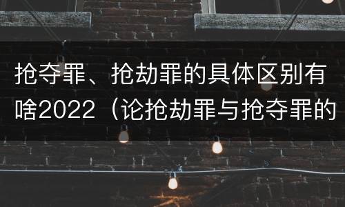 抢夺罪、抢劫罪的具体区别有啥2022（论抢劫罪与抢夺罪的界限）