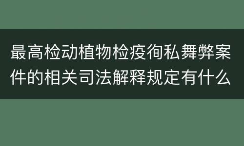 最高检动植物检疫徇私舞弊案件的相关司法解释规定有什么内容