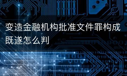 变造金融机构批准文件罪构成既遂怎么判