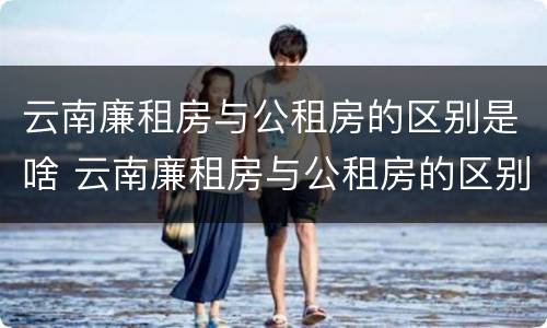 云南廉租房与公租房的区别是啥 云南廉租房与公租房的区别是啥呀