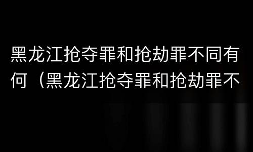 黑龙江抢夺罪和抢劫罪不同有何（黑龙江抢夺罪和抢劫罪不同有何处罚）