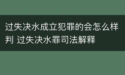 过失决水成立犯罪的会怎么样判 过失决水罪司法解释
