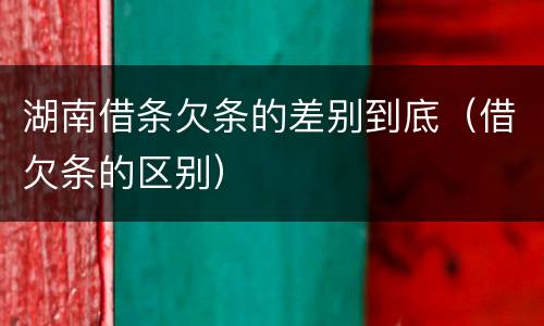 湖南借条欠条的差别到底（借欠条的区别）