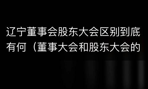 辽宁董事会股东大会区别到底有何（董事大会和股东大会的区别）