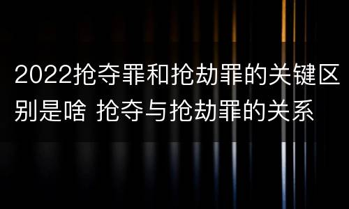 2022抢夺罪和抢劫罪的关键区别是啥 抢夺与抢劫罪的关系