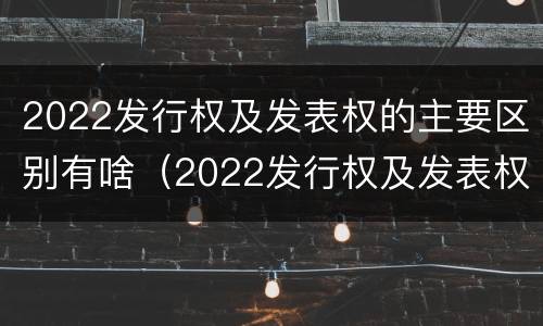 2022发行权及发表权的主要区别有啥（2022发行权及发表权的主要区别有啥）