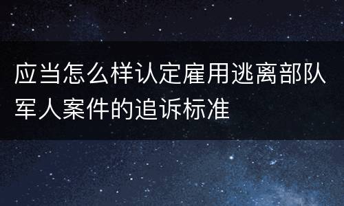 应当怎么样认定雇用逃离部队军人案件的追诉标准
