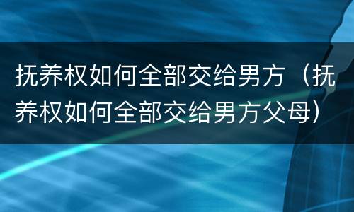 抚养权如何全部交给男方（抚养权如何全部交给男方父母）