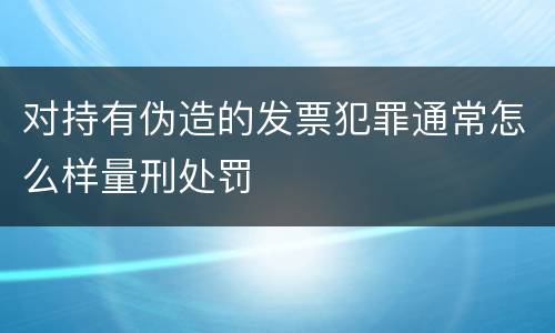 对持有伪造的发票犯罪通常怎么样量刑处罚