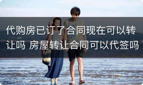 代购房已订了合同现在可以转让吗 房屋转让合同可以代签吗
