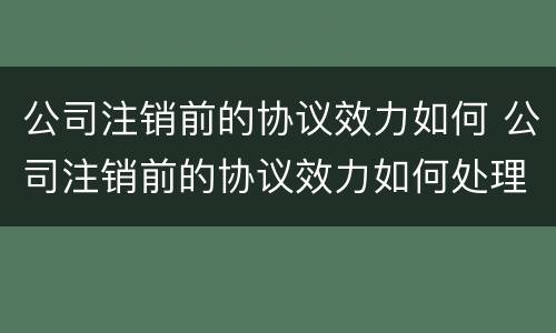 公司注销前的协议效力如何 公司注销前的协议效力如何处理