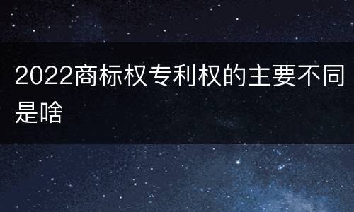 2022商标权专利权的主要不同是啥