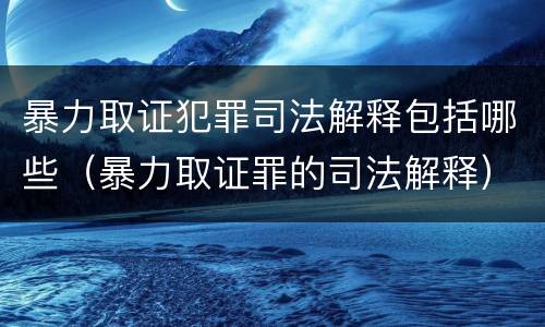 暴力取证犯罪司法解释包括哪些（暴力取证罪的司法解释）