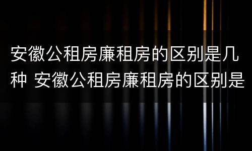 安徽公租房廉租房的区别是几种 安徽公租房廉租房的区别是几种房