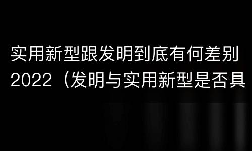 实用新型跟发明到底有何差别2022（发明与实用新型是否具有实用性）